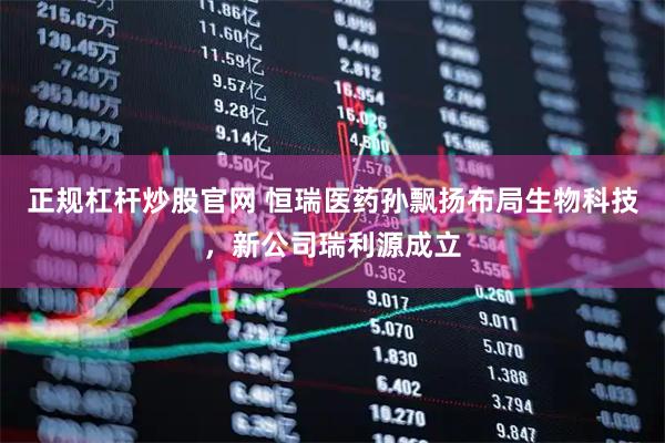 正规杠杆炒股官网 恒瑞医药孙飘扬布局生物科技，新公司瑞利源成立