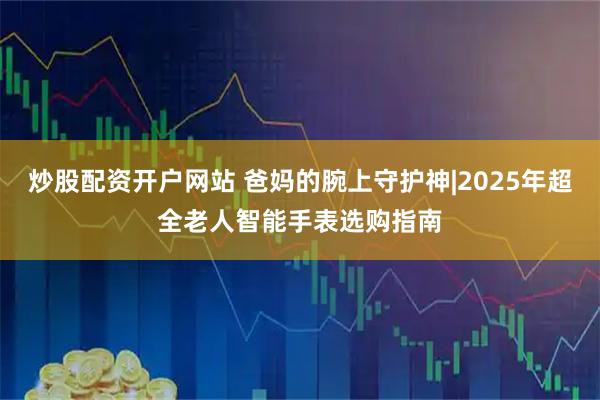 炒股配资开户网站 爸妈的腕上守护神|2025年超全老人智能手表选购指南