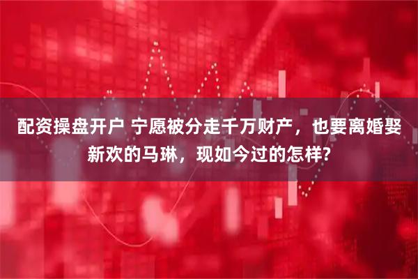 配资操盘开户 宁愿被分走千万财产，也要离婚娶新欢的马琳，现如今过的怎样?