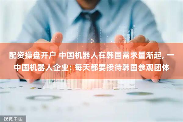 配资操盘开户 中国机器人在韩国需求量渐起, 一中国机器人企业: 每天都要接待韩国参观团体