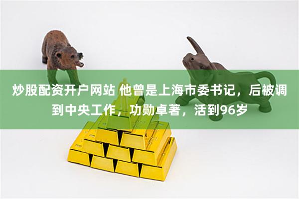 炒股配资开户网站 他曾是上海市委书记，后被调到中央工作，功勋卓著，活到96岁