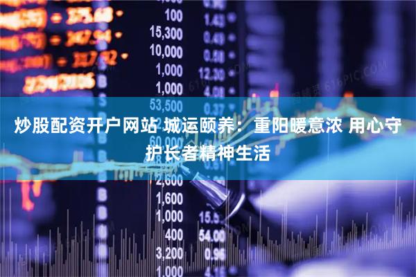 炒股配资开户网站 城运颐养：重阳暖意浓 用心守护长者精神生活