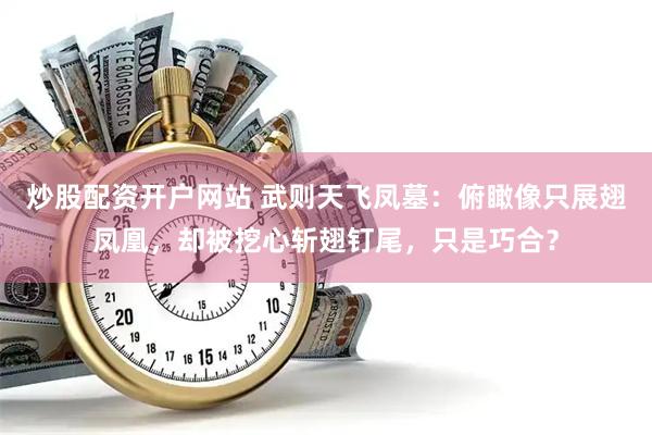 炒股配资开户网站 武则天飞凤墓：俯瞰像只展翅凤凰，却被挖心斩翅钉尾，只是巧合？