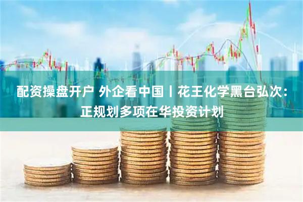 配资操盘开户 外企看中国丨花王化学黑台弘次：正规划多项在华投资计划