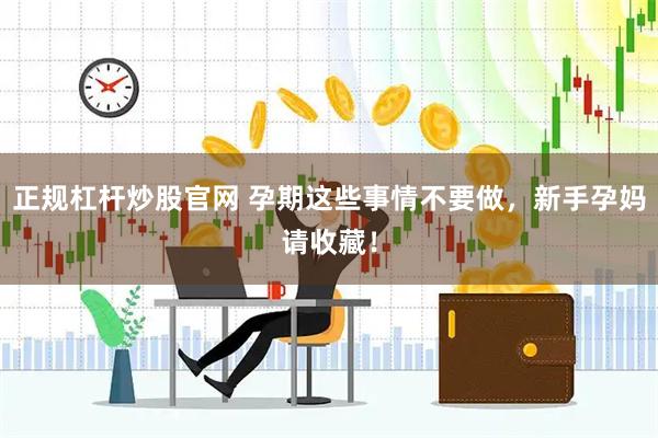 正规杠杆炒股官网 孕期这些事情不要做，新手孕妈请收藏！