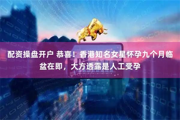 配资操盘开户 恭喜！香港知名女星怀孕九个月临盆在即，大方透露是人工受孕