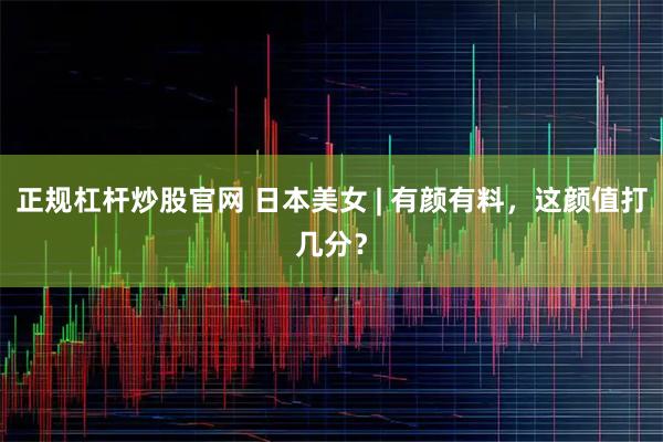 正规杠杆炒股官网 日本美女 | 有颜有料，这颜值打几分？
