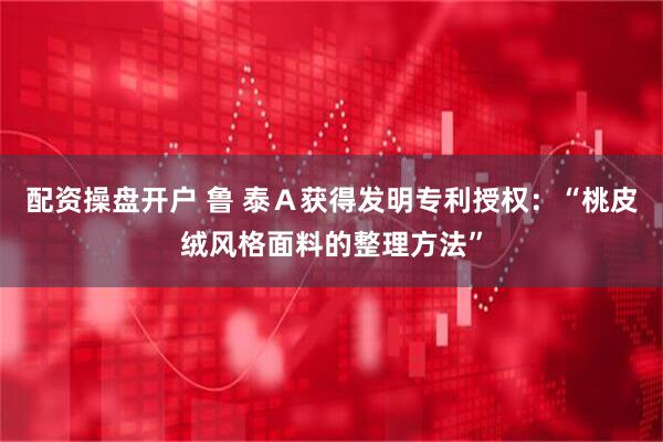 配资操盘开户 鲁 泰Ａ获得发明专利授权：“桃皮绒风格面料的整理方法”