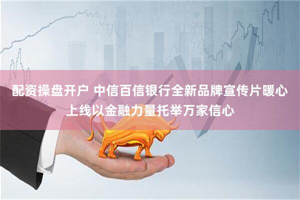 配资操盘开户 中信百信银行全新品牌宣传片暖心上线以金融力量托举万家信心