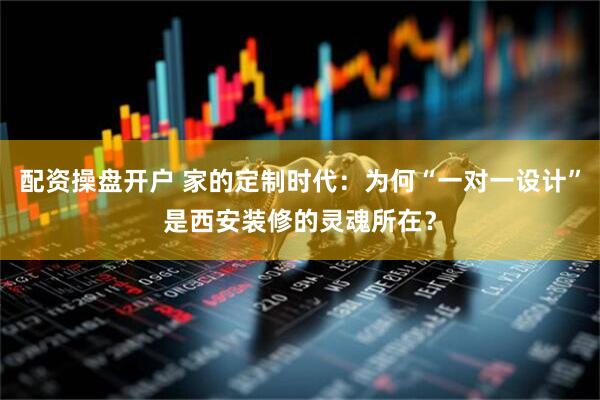 配资操盘开户 家的定制时代：为何“一对一设计”是西安装修的灵魂所在？