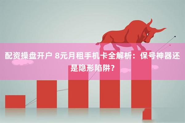配资操盘开户 8元月租手机卡全解析：保号神器还是隐形陷阱？