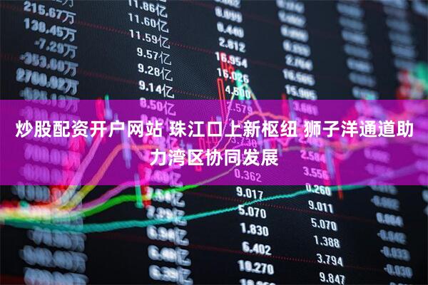炒股配资开户网站 珠江口上新枢纽 狮子洋通道助力湾区协同发展