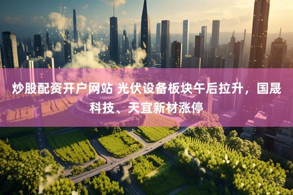 炒股配资开户网站 光伏设备板块午后拉升，国晟科技、天宜新材涨停
