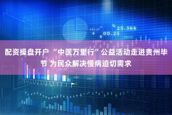 配资操盘开户 “中医万里行”公益活动走进贵州毕节 为民众解决慢病迫切需求