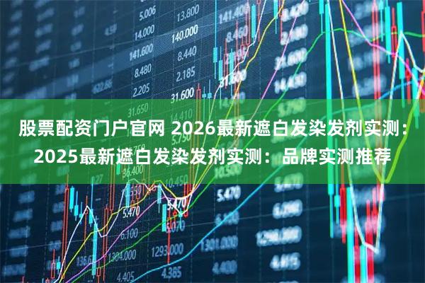 股票配资门户官网 2026最新遮白发染发剂实测：2025最新遮白发染发剂实测：品牌实测推荐