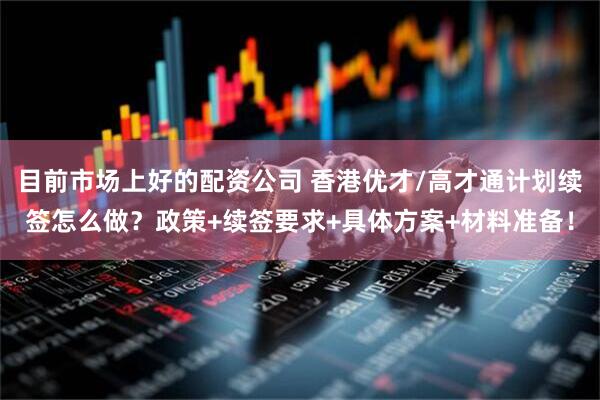 目前市场上好的配资公司 香港优才/高才通计划续签怎么做？政策+续签要求+具体方案+材料准备！
