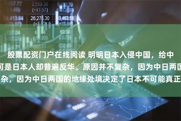 股票配资门户在线阅读 明明日本入侵中国，给中国造成了巨大的伤害，可是日本人却普遍反华。原因并不复杂，因为中日两国的地缘处境决定了日本不可能真正对华友好