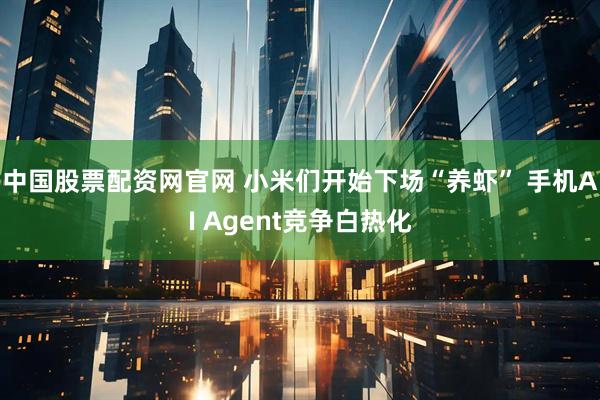 中国股票配资网官网 小米们开始下场“养虾” 手机AI Agent竞争白热化