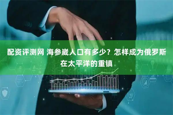 配资评测网 海参崴人口有多少？怎样成为俄罗斯在太平洋的重镇