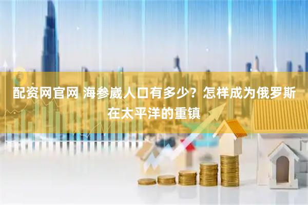 配资网官网 海参崴人口有多少？怎样成为俄罗斯在太平洋的重镇