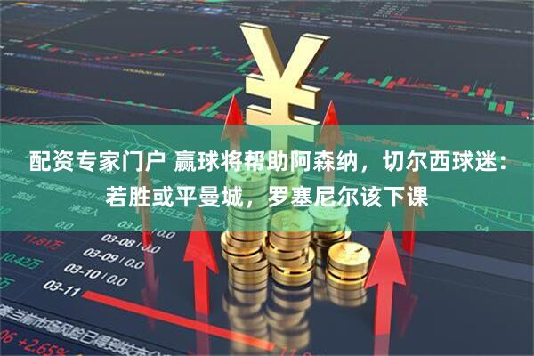 配资专家门户 赢球将帮助阿森纳，切尔西球迷：若胜或平曼城，罗塞尼尔该下课
