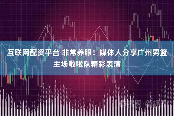互联网配资平台 非常养眼！媒体人分享广州男篮主场啦啦队精彩表演