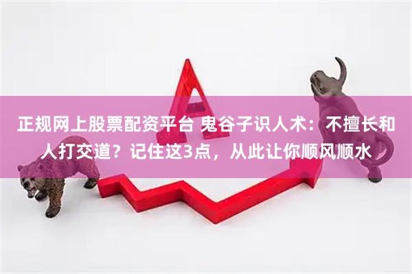 正规网上股票配资平台 鬼谷子识人术：不擅长和人打交道？记住这3点，从此让你顺风顺水