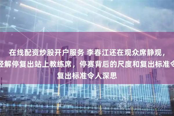 在线配资炒股开户服务 李春江还在观众席静观，李楠已经解停复出站上教练席，停赛背后的尺度和复出标准令人深思