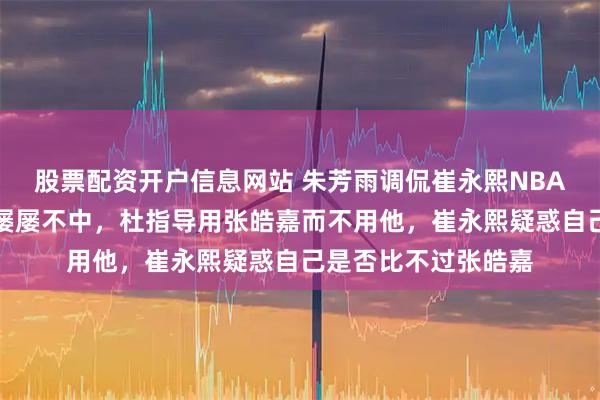 股票配资开户信息网站 朱芳雨调侃崔永熙NBA之旅失手，三分球屡屡不中，杜指导用张皓嘉而不用他，崔永熙疑惑自己是否比不过张皓嘉