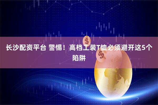 长沙配资平台 警惕！高档工装T恤必须避开这5个陷阱