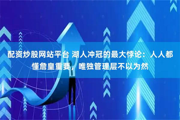 配资炒股网站平台 湖人冲冠的最大悖论：人人都懂詹皇重要，唯独管理层不以为然