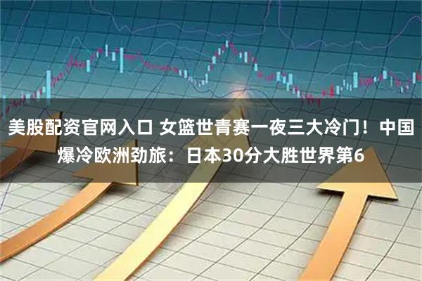 美股配资官网入口 女篮世青赛一夜三大冷门！中国爆冷欧洲劲旅：日本30分大胜世界第6