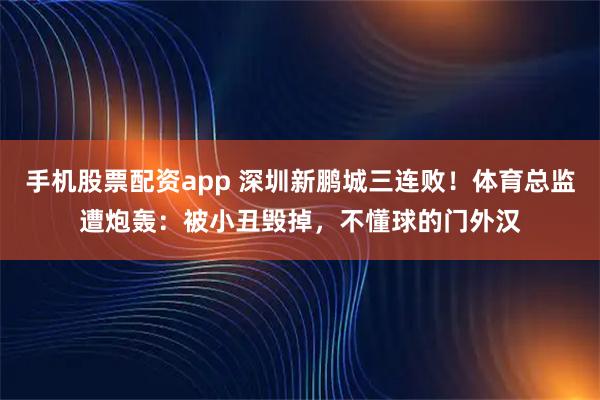 手机股票配资app 深圳新鹏城三连败！体育总监遭炮轰：被小丑毁掉，不懂球的门外汉
