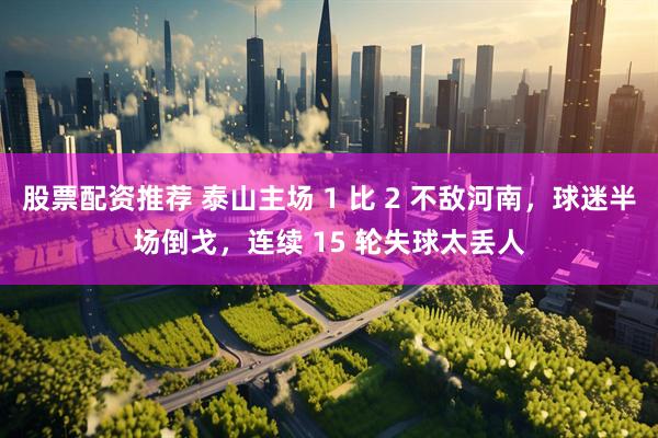 股票配资推荐 泰山主场 1 比 2 不敌河南，球迷半场倒戈，连续 15 轮失球太丢人