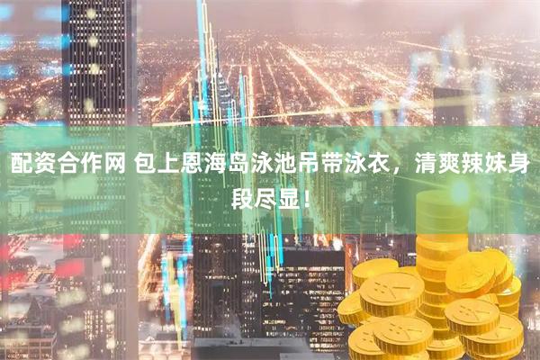 配资合作网 包上恩海岛泳池吊带泳衣，清爽辣妹身段尽显！
