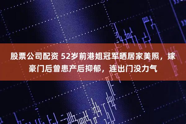 股票公司配资 52岁前港姐冠军晒居家美照，嫁豪门后曾患产后抑郁，连出门没力气