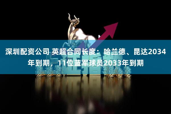 深圳配资公司 英超合同长度：哈兰德、昆达2034年到期，11位蓝军球员2033年到期